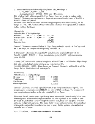 2. The inventoriable (manufacturing) cost per unit for 5,000 flanges is
$3 × 5,000 + $20,000 = $35,000.
Average (unit) cost = $35,000 ÷ 5,000 units = $7 per unit.
This is below Fred’s selling price of $8.25 per flange. However, in order to make a profit,
Graham’s Glassworks also needs to cover the period (non-manufacturing) costs of $10,000, or
$10,000 ÷ 5,000 = $2 per unit.
Thus total costs, both inventoriable (manufacturing) and period (non-manufacturing), for the
flanges is $7 + $2 = $9. Graham’s Glassworks cannot sell below Fred’s price of $8.25 and still
make a profit on the flanges.
Alternatively,
At Fred’s price of $8.25 per flange:
Revenue $8.25 × 5,000 = $41,250
Variable costs $3.00 × 5,000 = 15,000
Fixed costs 30,000
Operating Loss $ (3,750)
Graham’s Glassworks cannot sell below $8.25 per flange and make a profit. At Fred’s price of
$8.25 per flange, the company has an operating loss of $3,750.
3. If Graham’s Glassworks produces 10,000 units, then total inventoriable cost will be:
Variable cost ($3 × $10,000 ) + fixed manufacturing costs, $20,000 = total manufacturing
costs, $50,000.
Average (unit) inventoriable (manufacturing) cost will be $50,000 ÷ 10,000 units = $5 per flange
Unit total cost including both inventoriable and period costs will be
($50,000 +$10,000) ÷ 10,000 = $6 per flange, and Graham’s Glassworks will be able to sell the
flanges for less than Fred and still make a profit.
Alternatively,
At Fred’s price of $8.25 per flange:
Revenue $8.25 × 10,000 = $ 82,500
Variable costs $3.00 × 10,000 = 30,000
Fixed costs 30,000
Operating income $ 22,500
Graham’s Glassworks can sell at a price below $8.25 per flange and still make a profit. The
company earns operating income of $22,500 at a price of $8.25 per flange. The company will
earn operating income as long as the price exceeds $6.00 per flange.
The reason the unit cost decreases significantly is that inventoriable (manufacturing) fixed costs
and fixed period (nonmanufacturing) costs remain the same regardless of the number of units
produced. So, as Graham’s Glassworks produces more units, fixed costs are spread over more
units, and cost per unit decreases. This means that if you use unit costs to make decisions about
pricing, and which product to produce, you must be aware that the unit cost only applies to a
particular level of output.
2-28 (20–30 min.) Inventoriable costs versus period costs.
2-11
 