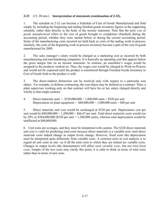 2-33 (15–20 min.) Interpretation of statements (continuation of 2-32).
1. The schedule in 2-32 can become a Schedule of Cost of Goods Manufactured and Sold
simply by including the beginning and ending finished goods inventory figures in the supporting
schedule, rather than directly in the body of the income statement. Note that the term cost of
goods manufactured refers to the cost of goods brought to completion (finished) during the
accounting period, whether they were started before or during the current accounting period.
Some of the manufacturing costs incurred are held back as costs of the ending work in process;
similarly, the costs of the beginning work in process inventory become a part of the cost of goods
manufactured for 2009.
2. The sales manager’s salary would be charged as a marketing cost as incurred by both
manufacturing and merchandising companies. It is basically an operating cost that appears below
the gross margin line on an income statement. In contrast, an assembler’s wages would be
assigned to the products worked on. Thus, the wages cost would be charged to Work-in-Process
and would not be expensed until the product is transferred through Finished Goods Inventory to
Cost of Goods Sold as the product is sold.
3. The direct-indirect distinction can be resolved only with respect to a particular cost
object. For example, in defense contracting, the cost object may be defined as a contract. Then, a
plant supervisor working only on that contract will have his or her salary charged directly and
wholly to that single contract.
4. Direct materials used = $320,000,000 ÷ 1,000,000 units = $320 per unit
Depreciation on plant equipment = $80,000,000 ÷ 1,000,000 units = $80 per unit
5. Direct materials unit cost would be unchanged at $320 per unit. Depreciation cost per
unit would be $80,000,000 ÷ 1,200,000 = $66.67 per unit. Total direct materials costs would rise
by 20% to $384,000,000 ($320 per unit × 1,200,000 units), whereas total depreciation would be
unaffected at $80,000,000.
6. Unit costs are averages, and they must be interpreted with caution. The $320 direct materials
unit cost is valid for predicting total costs because direct materials is a variable cost; total direct
materials costs indeed change as output levels change. However, fixed costs like depreciation
must be interpreted quite differently from variable costs. A common error in cost analysis is to
regard all unit costs as one—as if all the total costs to which they are related are variable costs.
Changes in output levels (the denominator) will affect total variable costs, but not total fixed
costs. Graphs of the two costs may clarify this point; it is safer to think in terms of total costs
rather than in terms of unit costs.
2-17
 