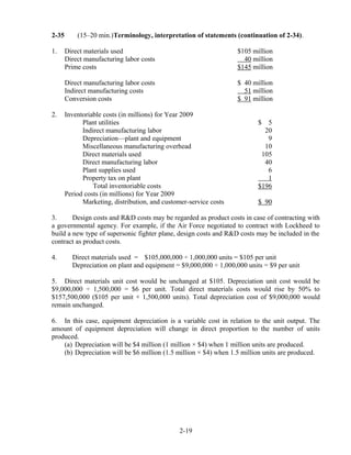 2-35 (15–20 min.)Terminology, interpretation of statements (continuation of 2-34).
1. Direct materials used $105 million
Direct manufacturing labor costs 40 million
Prime costs $145 million
Direct manufacturing labor costs $ 40 million
Indirect manufacturing costs 51 million
Conversion costs $ 91 million
2. Inventoriable costs (in millions) for Year 2009
Plant utilities $ 5
Indirect manufacturing labor 20
Depreciation—plant and equipment 9
Miscellaneous manufacturing overhead 10
Direct materials used 105
Direct manufacturing labor 40
Plant supplies used 6
Property tax on plant 1
Total inventoriable costs $196
Period costs (in millions) for Year 2009
Marketing, distribution, and customer-service costs $ 90
3. Design costs and R&D costs may be regarded as product costs in case of contracting with
a governmental agency. For example, if the Air Force negotiated to contract with Lockheed to
build a new type of supersonic fighter plane, design costs and R&D costs may be included in the
contract as product costs.
4. Direct materials used = $105,000,000 ÷ 1,000,000 units = $105 per unit
Depreciation on plant and equipment = $9,000,000 ÷ 1,000,000 units = $9 per unit
5. Direct materials unit cost would be unchanged at $105. Depreciation unit cost would be
$9,000,000 ÷ 1,500,000 = $6 per unit. Total direct materials costs would rise by 50% to
$157,500,000 ($105 per unit × 1,500,000 units). Total depreciation cost of $9,000,000 would
remain unchanged.
6. In this case, equipment depreciation is a variable cost in relation to the unit output. The
amount of equipment depreciation will change in direct proportion to the number of units
produced.
(a) Depreciation will be $4 million (1 million × $4) when 1 million units are produced.
(b) Depreciation will be $6 million (1.5 million × $4) when 1.5 million units are produced.
2-19
 