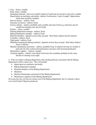 1. Clay – Direct, variable
Paint- direct, variable
Packaging materials –direct (or could be indirect if small and not traced to each unit), variable
Depreciation on machinery and molds –indirect, fixed (unless “units of output” depreciation,
which then would be variable)
Rent on factory – indirect, fixed
Insurance on factory –indirect, fixed
Factory utilities – indirect, probably some variable and some fixed (e.g. electricity may be
variable but heating costs may be fixed)
Painters – direct, variable
Painting Department manager –indirect, fixed
Baking Department manager – indirect, fixed
Materials handlers –depends on how they are paid. Most likely indirect fixed if salaried
Custodian –indirect, fixed
Night guard –indirect, fixed
Machinist (running the baking machine) –depends on how they are paid. Most likely indirect
fixed, if salaried
Machine maintenance personnel – indirect, probably fixed, if salaried, but may be variable if
paid only for time worked and maintenance increases with increased production
Maintenance supplies – indirect, variable
Cleaning supplies – indirect, most likely fixed since the custodians probably do the same
amount of cleaning every night
2. If the cost object is Baking Department, then anything directly associated with the Baking
Department will be a direct cost. This will include:
• depreciation on machinery and molds
• Baking Department manager
• Materials handlers (of the Baking Department)
• Machinist
• Machine Maintenance personnel (of the Baking Department)
• Maintenance supplies (of the Baking Department)
Of course the clay will also be a direct cost of the Baking Department, but it is already a direct
cost of each kind of figurine produced.
2-2
 