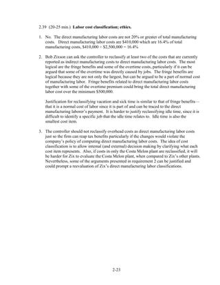 2.39 (20-25 min.) Labor cost classification; ethics.
1. No. The direct manufacturing labor costs are not 20% or greater of total manufacturing
costs. Direct manufacturing labor costs are $410,000 which are 16.4% of total
manufacturing costs, $410,000 ÷ $2,500,000 = 16.4%
2. Bob Zixson can ask the controller to reclassify at least two of the costs that are currently
reported as indirect manufacturing costs to direct manufacturing labor costs. The most
logical are the fringe benefits and some of the overtime costs, particularly if it can be
argued that some of the overtime was directly caused by jobs. The fringe benefits are
logical because they are not only the largest, but can be argued to be a part of normal cost
of manufacturing labor. Fringe benefits related to direct manufacturing labor costs
together with some of the overtime premium could bring the total direct manufacturing
labor cost over the minimum $500,000.
Justification for reclassifying vacation and sick time is similar to that of fringe benefits—
that it is a normal cost of labor since it is part of and can be traced to the direct
manufacturing laborer’s payment. It is harder to justify reclassifying idle time, since it is
difficult to identify a specific job that the idle time relates to. Idle time is also the
smallest cost item.
3. The controller should not reclassify overhead costs as direct manufacturing labor costs
just so the firm can reap tax benefits particularly if the changes would violate the
company’s policy of computing direct manufacturing labor costs. The idea of cost
classification is to allow internal (and external) decision making by clarifying what each
cost item represents. Also, if costs in only the Costa Melon plant are reclassified, it will
be harder for Zix to evaluate the Costa Melon plant, when compared to Zix’s other plants.
Nevertheless, some of the arguments presented in requirement 2 can be justified and
could prompt a reevaluation of Zix’s direct manufacturing labor classifications.
2-23
 