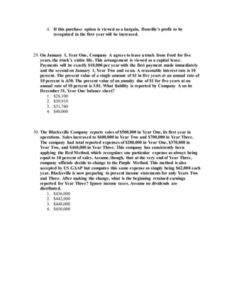 4. If this purchase option is viewed as a bargain, Danville’s profit to be
recognized in the first year will be increased.
29. On January 1, Year One, Company A agrees to lease a truck from Ford for five
years, the truck’s entire life. This arrangement is viewed as a capital lease.
Payments will be exactly $10,000 per year with the first payment made immediately
and the second on January 1, Year Two and so on. A reasonable interest rate is 10
percent. The present value of a single amount of $1 in five years at an annual rate of
10 percent is .630. The present value of an annuity due of $1 for five years at an
annual rate of 10 percent is 3.81. What liability is reported by Company A on its
December 31, Year One balance sheet?
1. $28,100
2. $30,910
3. $31,740
4. $40,000
30. The Blacksville Company reports sales of $500,000 in Year One, its first year in
operations. Sales increased to $600,000 in Year Two and $700,000 in Year Three.
The company had total reported expenses of $280,000 in Year One, $370,000 in
Year Two, and $460,000 in Year Three. This company has consistently been
applying the Red Method, which recognizes one particular expense as always being
equal to 10 percent of sales. Assume, though, that at the very end of Year Three,
company officials decide to change to the Purple Method. This method is also
accepted by US GAAP but computes this same expense as simply being $62,000 each
year. Blacksville is now preparing to present income statements for only Years Two
and Three. After making the change, what is the beginning retained earnings
reported for Year Three? Ignore income taxes. Assume no dividends are
distributed.
1. $436,000
2. $442,000
3. $448,000
4. $450,000
 