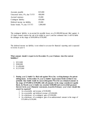 Accounts payable $55,000
Unsecured notes, 8%, due 7/1/Y3 400,000
Accrued expenses 35,000
Contingent liability 450,000
Deferred income tax liability 25,000
Senior bonds, 7%, due 3/31/Y3 1,000,000
The contingent liability is an accrual for possible losses on a $1,000,000 lawsuit filed against A.
A’s legal counsel expects the suit to be settled in year 4, and has estimated that A will be liable
for damages in the range of $450,000 to $750,000.
The deferred income tax liability is not related to an asset for financial reporting and is expected
to reverse in year 4.
What amount should A report in its December 31, year 2 balance sheet for current
liabilities?
1. $515,000
2. $940,000
3. $1,490,000
4. $1,515,000
3. During year 2, Smith Co. filed suit against West, Inc. seeking damages for patent
infringement. At December 31, year 2, Smith’s legal counsel believed that it was
probable that Smith would be successful against West for an estimated amount in
the range of $75,000 to $150,000, with all amounts in the range considered equally
likely. In March year 3, Smith was awarded $100,000 and received full payment
thereof. In its year 2 financial statements, issued in February year 3, how should this
award be reported?
1. As a receivable and revenue of $100,000.
2. As a receivable and deferred revenue of $100,000.
3. As a disclosure of a contingent gain of $100,000.
4. As a disclosure of a contingent gain of an undetermined amount in the range of
$75,000 to $150,000.
 