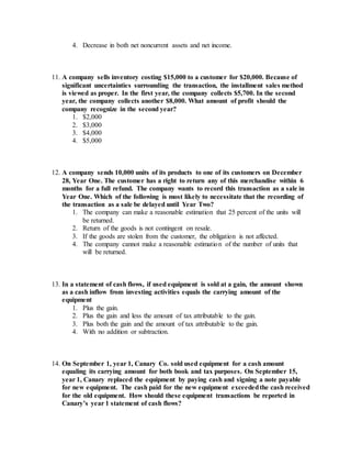4. Decrease in both net noncurrent assets and net income.
11. A company sells inventory costing $15,000 to a customer for $20,000. Because of
significant uncertainties surrounding the transaction, the installment sales method
is viewed as proper. In the first year, the company collects $5,700. In the second
year, the company collects another $8,000. What amount of profit should the
company recognize in the second year?
1. $2,000
2. $3,000
3. $4,000
4. $5,000
12. A company sends 10,000 units of its products to one of its customers on December
28, Year One. The customer has a right to return any of this merchandise within 6
months for a full refund. The company wants to record this transaction as a sale in
Year One. Which of the following is most likely to necessitate that the recording of
the transaction as a sale be delayed until Year Two?
1. The company can make a reasonable estimation that 25 percent of the units will
be returned.
2. Return of the goods is not contingent on resale.
3. If the goods are stolen from the customer, the obligation is not affected.
4. The company cannot make a reasonable estimation of the number of units that
will be returned.
13. In a statement of cash flows, if used equipment is sold at a gain, the amount shown
as a cash inflow from investing activities equals the carrying amount of the
equipment
1. Plus the gain.
2. Plus the gain and less the amount of tax attributable to the gain.
3. Plus both the gain and the amount of tax attributable to the gain.
4. With no addition or subtraction.
14. On September 1, year 1, Canary Co. sold used equipment for a cash amount
equaling its carrying amount for both book and tax purposes. On September 15,
year 1, Canary replaced the equipment by paying cash and signing a note payable
for new equipment. The cash paid for the new equipment exceededthe cash received
for the old equipment. How should these equipment transactions be reported in
Canary’s year 1 statement of cash flows?
 