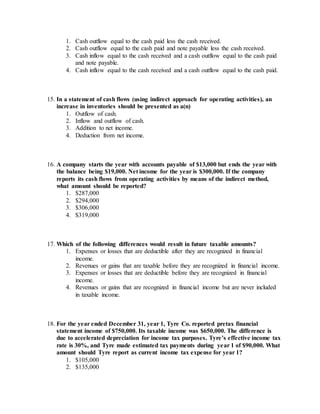 1. Cash outflow equal to the cash paid less the cash received.
2. Cash outflow equal to the cash paid and note payable less the cash received.
3. Cash inflow equal to the cash received and a cash outflow equal to the cash paid
and note payable.
4. Cash inflow equal to the cash received and a cash outflow equal to the cash paid.
15. In a statement of cash flows (using indirect approach for operating activities), an
increase in inventories should be presented as a(n)
1. Outflow of cash.
2. Inflow and outflow of cash.
3. Addition to net income.
4. Deduction from net income.
16. A company starts the year with accounts payable of $13,000 but ends the year with
the balance being $19,000. Net income for the year is $300,000. If the company
reports its cash flows from operating activities by means of the indirect method,
what amount should be reported?
1. $287,000
2. $294,000
3. $306,000
4. $319,000
17. Which of the following differences would result in future taxable amounts?
1. Expenses or losses that are deductible after they are recognized in financial
income.
2. Revenues or gains that are taxable before they are recognized in financial income.
3. Expenses or losses that are deductible before they are recognized in financial
income.
4. Revenues or gains that are recognized in financial income but are never included
in taxable income.
18. For the year ended December 31, year 1, Tyre Co. reported pretax financial
statement income of $750,000. Its taxable income was $650,000. The difference is
due to accelerated depreciation for income tax purposes. Tyre’s effective income tax
rate is 30%, and Tyre made estimated tax payments during year 1 of $90,000. What
amount should Tyre report as current income tax expense for year 1?
1. $105,000
2. $135,000
 