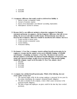 3. $195,000
4. $225,000
19. A temporary difference that would result in a deferred tax liability is
1. Interest revenue on municipal bonds.
2. Accrual of warranty expense.
3. Excess of tax depreciation over financial accounting depreciation.
4. Subscriptions received in advance.
20. Because Jab Co. uses different methods to depreciate equipment for financial
statement and income tax purposes, Jab has temporary differences that will reverse
during the next year and add to taxable income. Deferred income taxes that are
based on these temporary differences should be classified in Jab’s balance sheet as a
1. Contra account to current assets.
2. Contra account to noncurrent assets.
3. Current liability.
4. Noncurrent liability.
21. On January 1, Year One, a company started a defined benefit pension plan for its
employees. Assume that the annual service cost is $200,000. Funding is $150,000
each January 1, beginning on January 1, Year One. The interest rate used for
discount purposes to determine the projected benefit obligation is 10 percent. Both
actual and expectedearnings on plan assets are 8 percent. What pension liability
should this company report on its December 31, Year Two, balance sheet?
1. $83,040
2. $105,040
3. $111,040
4. $125,040
22. A company has a defined benefit pension plan. Which of the following does not
create a prior service cost?
1. The expected length of life for the average employee is increased by two years by
the actuary determining the company’s projected benefit obligation.
2. The plan is amended by the company, a move which causes an increase in the
projected benefit obligation.
3. The plan is begun and employees are given credit for the time they have worked
previously.
 