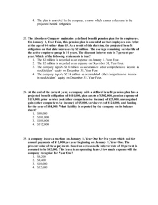 4. The plan is amended by the company, a move which causes a decrease in the
projected benefit obligation.
23. The Aberdeen Company maintains a defined benefit pension plan for its employees.
On January 1, Year Four, this pension plan is amended so that employees can retire
at the age of 64 rather than 65. As a result of this decision, the projected benefit
obligation on that date increases by $2 million. The average remaining service life of
the active employee group is 10 years. The discount interest rate is 7 percent per
year. Which of the following statements is true?
1. The $2 million is recorded as an expense on January 1, Year Four.
2. The $2 million is recorded as an expense on December 31, Year Four.
3. The company reports $1.8 million as accumulated other comprehensive income in
stockholders’ equity on December 31, Year Four.
4. The company reports $2.14 million as accumulated other comprehensive income
in stockholders’ equity on December 31, Year Four.
24. At the end of the current year, a company with a defined benefit pension plan has a
projected benefit obligation of $414,000, plan assets of $302,000, pension expense of
$119,000, prior service cost (other comprehensive income) of $23,000, unrecognized
gain (other comprehensive income) of $5,000, service cost of $124,000, and funding
for the year of $84,000. What liability is reported by the company on its balance
sheet?
1. $98,000
2. $101,000
3. $104,000
4. $112,000
25. A company leases a machine on January 1, Year One for five years which call for
annual payments of $10,000 per year beginning on January 1, Year One. The
present value of these payments based on a reasonable interest rate of 10 percent is
assumed to be $42,000. This lease is an operating lease. How much expense will the
company recognize for Year One?
1. $4,200
2. $8,400
3. $10,000
4. $12,600
 