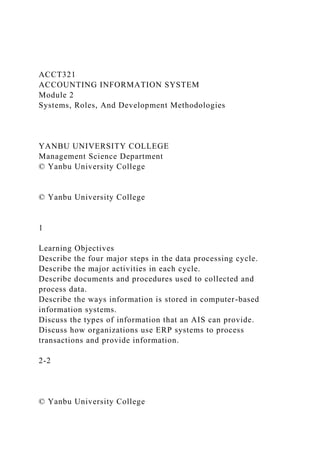 ACCT321
ACCOUNTING INFORMATION SYSTEM
Module 2
Systems, Roles, And Development Methodologies
YANBU UNIVERSITY COLLEGE
Management Science Department
© Yanbu University College
© Yanbu University College
1
Learning Objectives
Describe the four major steps in the data processing cycle.
Describe the major activities in each cycle.
Describe documents and procedures used to collected and
process data.
Describe the ways information is stored in computer-based
information systems.
Discuss the types of information that an AIS can provide.
Discuss how organizations use ERP systems to process
transactions and provide information.
2-2
© Yanbu University College
 