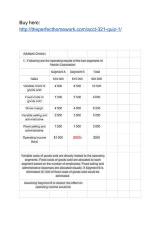 Buy here:
http://theperfecthomework.com/acct-321-quiz-1/
(Multiple Choice)
1. Following are the operating results of the two segments of
Parklin Corporation:
Segment A Segment B Total
Sales $10 000 $15 000 $25 000
Variable costs of
goods sold
4 000 8 500 12 500
Fixed costs of
goods sold
1 500 2 500 4 000
Gross margin 4 500 4 000 8 500
Variable selling and
administrative
2 000 3 000 5 000
Fixed selling and
administrative
1 500 1 500 3 000
Operating income
(loss)
$1 000 ($500) $500
Variable costs of goods sold are directly related to the operating
segments. Fixed costs of goods sold are allocated to each
segment based on the number of employees. Fixed selling and
administrative expenses are allocated equally. If Segment B is
eliminated, $1,500 of fixed costs of goods sold would be
eliminated.
Assuming Segment B is closed, the effect on
operating income would be
 