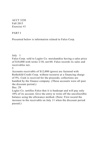 ACCT 3220
Fall 2013
Exercise #3
PART I
Presented below is information related to Falco Corp.
July 1
Falco Corp. sold to Legler Co. merchandise having a sales price
of $10,000 with terms 2/10, net/60. Falco records its sales and
receivables net.
5
Accounts receivable of $12,000 (gross) are factored with
Rothchild Credit Corp. without recourse at a financing charge
of 9%. Cash is received for the proceeds; collections are
handled by the finance company. (These accounts were all past
the discount period.)
Dec. 29
Legler Co. notifies Falco that it is bankrupt and will pay only
10% of its account. Give the entry to write off the uncollectible
balance using the allowance method. (Note: First record the
increase in the receivable on July 11 when the discount period
passed.)
 