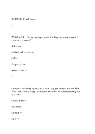 ACCT323 Final exam
1.
Which of the following represents the largest percentage of
state tax revenue?
Sales tax
Individual income tax
Other
Property tax
None of these
2.
Congress recently approved a new, bigger budget for the IRS.
What taxation concept evaluates the cost of administering our
tax law?
Convenience
Economy
Certainty
Equity
 