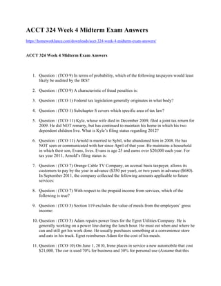 ACCT 324 Week 4 Midterm Exam Answers
https://homeworklance.com/downloads/acct-324-week-4-midterm-exam-answers/
ACCT 324 Week 4 Midterm Exam Answers
 
1. Question : (TCO 9) In terms of probability, which of the following taxpayers would least
likely be audited by the IRS?
2. Question : (TCO 9) A characteristic of fraud penalties is:
3. Question : (TCO 1) Federal tax legislation generally originates in what body?
4. Question : (TCO 1) Subchapter S covers which specific area of tax law?
5. Question : (TCO 11) Kyle, whose wife died in December 2009, filed a joint tax return for
2009. He did NOT remarry, but has continued to maintain his home in which his two
dependent children live. What is Kyle’s filing status regarding 2012?
6. Question : (TCO 11) Arnold is married to Sybil, who abandoned him in 2008. He has
NOT seen or communicated with her since April of that year. He maintains a household
in which their son, Evans, lives. Evans is age 25 and earns over $20,000 each year. For
tax year 2011, Arnold’s filing status is:
7. Question : (TCO 7) Orange Cable TV Company, an accrual basis taxpayer, allows its
customers to pay by the year in advance ($350 per year), or two years in advance ($680).
In September 2011, the company collected the following amounts applicable to future
services:
8. Question : (TCO 7) With respect to the prepaid income from services, which of the
following is true?
9. Question : (TCO 3) Section 119 excludes the value of meals from the employees’ gross
income:
10. Question : (TCO 3) Adam repairs power lines for the Egret Utilities Company. He is
generally working on a power line during the lunch hour. He must eat when and where he
can and still get his work done. He usually purchases something at a convenience store
and eats in his truck. Egret reimburses Adam for the cost of his meals.
11. Question : (TCO 10) On June 1, 2010, Irene places in service a new automobile that cost
$21,000. The car is used 70% for business and 30% for personal use (Assume that this
 