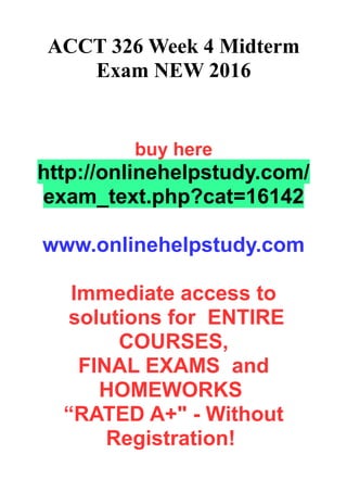 ACCT 326 Week 4 Midterm
Exam NEW 2016
buy here
http://onlinehelpstudy.com/
exam_text.php?cat=16142
www.onlinehelpstudy.com
Immediate access to
solutions for ENTIRE
COURSES,
FINAL EXAMS and
HOMEWORKS
“RATED A+" - Without
Registration!
 