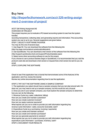 Buy here:
http://theperfecthomework.com/acct-326-writing-assign
ment-2-overview-of-project/
ACCT 326 Writing Assignment #2
OVERVIEW OF PROJECT
This project requires you to evaluate a PC-based accounting system to see how the system
handles
recording transactions, collecting data, and generating reports and information. The accounting
system you use is up to you. Several suggestions are given below.
STEP 1. SELECT A SOFTWARE PACKAGE
You may do this one of several ways.
1. Use Sage 50. You can download the software from the following link
(http://na.sage.com/us/about-us/education#student)
2. Use QuickBooks. You can download a trial version of the software from the following link
(http://support.quickbooks.intuit.com/support/ProductUpdates.aspx)
3. Select some other accounting software to use for the project.
If you choose to use a product besides Sage or QuickBooks, it is recommended that you visit the
product’s web site and download a trial version or request that a trial version be sent to you via
email.
STEP 2. EXPLORE THE SOFTWARE
Check to see if the application has a tutorial that demonstrates some of the features of the
application, and if so, review the tutorial.
Review any online documentation regarding how to use the application.
STEP 3. TRY OUT THE SOFTWARE USING A SAMPLE COMPANY
1. The application you select should have a sample company that you can play around with. If it
does not, you may need to set up a sample company, but this would be very unusual.
2. Once you are in your sample company, you must explore the sample company to determine
how you can do the following.
1. Revenue Cycle (e.g. sales, collections, billing)
How can you create and maintain customers?
How can you create customer invoices?
How can you apply customer payments?
What reports can you run in order to provide you with information regarding key
revenue cycle information - sales, accounts receivable, cash?
2. Expenditure Cycle (e.g. purchasing, invoicing / payments)
How can you create and maintain vendors?
How can you create and maintain purchases?
How can you generate payments to vendors?
What reports can you run in order to provide you with information regarding key
expenditure cycle information - purchases, inventory, cash?
STEP 4. DOCUMENT YOUR RESULTS
 