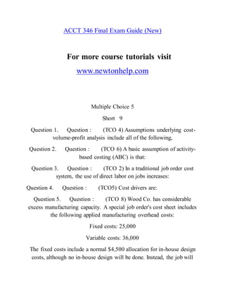 ACCT 346 Final Exam Guide (New)
For more course tutorials visit
www.newtonhelp.com
Multiple Choice 5
Short 9
Question 1. Question : (TCO 4) Assumptions underlying cost-
volume-profit analysis include all of the following,
Question 2. Question : (TCO 6) A basic assumption of activity-
based costing (ABC) is that:
Question 3. Question : (TCO 2) In a traditional job order cost
system, the use of direct labor on jobs increases:
Question 4. Question : (TCO5) Cost drivers are:
Question 5. Question : (TCO 8) Wood Co. has considerable
excess manufacturing capacity. A special job order's cost sheet includes
the following applied manufacturing overhead costs:
Fixed costs: 25,000
Variable costs: 36,000
The fixed costs include a normal $4,500 allocation for in-house design
costs, although no in-house design will be done. Instead, the job will
 
