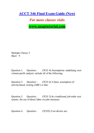 ACCT 346 Final Exam Guide (New)
For more classes visits
www.snaptutorial.com
Multiple Choice 5
Short 9
Question 1. Question : (TCO 4) Assumptions underlying cost-
volume-profit analysis include all of the following,
Question 2. Question : (TCO 6) A basic assumption of
activity-based costing (ABC) is that:
Question 3. Question : (TCO 2) In a traditional job order cost
system, the use of direct labor on jobs increases:
Question 4. Question : (TCO5) Cost drivers are:
 