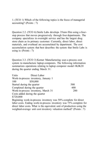 1. (TCO 1) Which of the following topics is the focus of managerial
accounting? (Points : 7)
Question 2.2. (TCO 6) Smile Labs develops 35mm film using a four-
step process that moves progressively through four departments. The
company specializes in overnight service and has the largest drug
store chain as its primary customer. Currently, direct labor, direct
materials, and overhead are accumulated by department. The cost
accumulation system that best describes the system that Smile Labs is
using is: (Points : 7)
Question 3.3. (TCO 3) Kerner Manufacturing uses a process cost
system to manufacture laptop computers. The following information
summarizes operations relating to laptop computer model #KJK20
during the quarter ending March 31:
Units Direct Labor
Work-in-process inventory, January 1
100 $50,000
Started during the quarter 500
Completed during the quarter 400
Work-in-process inventory, March 31 200
Costs added during the quarter
$720,000
Beginning work-in-process inventory was 50% complete for direct
labor costs. Ending work-in-process inventory was 75% complete for
direct labor costs. What is the equivalent unit of production using the
weighted-average unit cost inventory valuation method? (Points : 7)
 