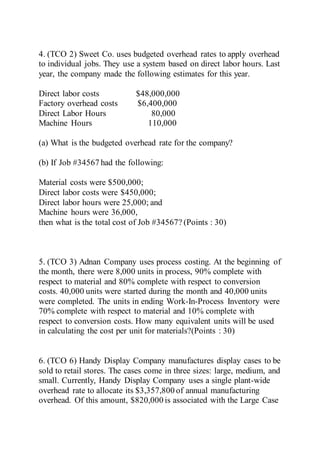 4. (TCO 2) Sweet Co. uses budgeted overhead rates to apply overhead
to individual jobs. They use a system based on direct labor hours. Last
year, the company made the following estimates for this year.
Direct labor costs $48,000,000
Factory overhead costs $6,400,000
Direct Labor Hours 80,000
Machine Hours 110,000
(a) What is the budgeted overhead rate for the company?
(b) If Job #34567 had the following:
Material costs were $500,000;
Direct labor costs were $450,000;
Direct labor hours were 25,000; and
Machine hours were 36,000,
then what is the total cost of Job #34567? (Points : 30)
5. (TCO 3) Adnan Company uses process costing. At the beginning of
the month, there were 8,000 units in process, 90% complete with
respect to material and 80% complete with respect to conversion
costs. 40,000 units were started during the month and 40,000 units
were completed. The units in ending Work-In-Process Inventory were
70% complete with respect to material and 10% complete with
respect to conversion costs. How many equivalent units will be used
in calculating the cost per unit for materials?(Points : 30)
6. (TCO 6) Handy Display Company manufactures display cases to be
sold to retail stores. The cases come in three sizes: large, medium, and
small. Currently, Handy Display Company uses a single plant-wide
overhead rate to allocate its $3,357,800 of annual manufacturing
overhead. Of this amount, $820,000 is associated with the Large Case
 