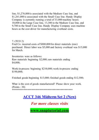 line, $1,276,800 is associated with the Medium Case line, and
$1,261,000 is associated with the Small Case line. Handy Display
Company is currently running a total of 33,000 machine hours:
10,000 in the Large Case line, 13,300 in the Medium Case line, and
9,700 in the Small Case line. Handy Display Company uses machine
hours as the cost driver for manufacturing overhead costs.
7. (TCO 2)
Fred Co. incurred costs of $800,000 for direct materials (raw)
purchased. Direct labor was $5,000 and factory overhead was $15,000
for March.
Inventories were as follows:
Raw materials beginning $2,000; raw materials ending
$4,000;
Work-in-process beginning $210,000; work-in-process ending
$190,000;
Finished goods beginning $13,000; finished goods ending $12,500;
What is the cost of goods manufactured? Please show your work.
(Points : 30)
**********************************************
ACCT 346 Midterm Set 2 (New)
For more classes visits
www.snaptutorial.com
 