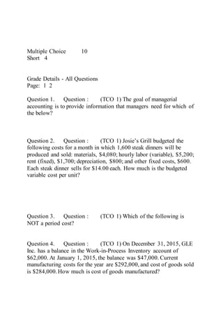 Multiple Choice 10
Short 4
Grade Details - All Questions
Page: 1 2
Question 1. Question : (TCO 1) The goal of managerial
accounting is to provide information that managers need for which of
the below?
Question 2. Question : (TCO 1) Josie’s Grill budgeted the
following costs for a month in which 1,600 steak dinners will be
produced and sold: materials, $4,080; hourly labor (variable), $5,200;
rent (fixed), $1,700; depreciation, $800; and other fixed costs, $600.
Each steak dinner sells for $14.00 each. How much is the budgeted
variable cost per unit?
Question 3. Question : (TCO 1) Which of the following is
NOT a period cost?
Question 4. Question : (TCO 1) On December 31, 2015, GLE
Inc. has a balance in the Work-in-Process Inventory account of
$62,000. At January 1, 2015, the balance was $47,000. Current
manufacturing costs for the year are $292,000, and cost of goods sold
is $284,000.How much is cost of goods manufactured?
 