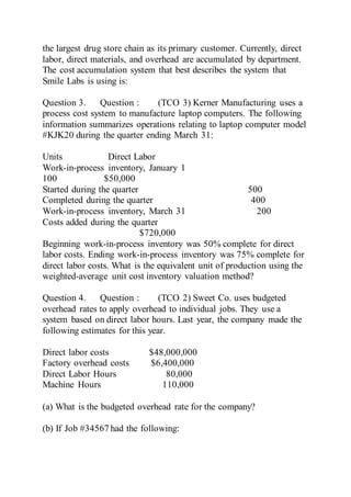 the largest drug store chain as its primary customer. Currently, direct
labor, direct materials, and overhead are accumulated by department.
The cost accumulation system that best describes the system that
Smile Labs is using is:
Question 3. Question : (TCO 3) Kerner Manufacturing uses a
process cost system to manufacture laptop computers. The following
information summarizes operations relating to laptop computer model
#KJK20 during the quarter ending March 31:
Units Direct Labor
Work-in-process inventory, January 1
100 $50,000
Started during the quarter 500
Completed during the quarter 400
Work-in-process inventory, March 31 200
Costs added during the quarter
$720,000
Beginning work-in-process inventory was 50% complete for direct
labor costs. Ending work-in-process inventory was 75% complete for
direct labor costs. What is the equivalent unit of production using the
weighted-average unit cost inventory valuation method?
Question 4. Question : (TCO 2) Sweet Co. uses budgeted
overhead rates to apply overhead to individual jobs. They use a
system based on direct labor hours. Last year, the company made the
following estimates for this year.
Direct labor costs $48,000,000
Factory overhead costs $6,400,000
Direct Labor Hours 80,000
Machine Hours 110,000
(a) What is the budgeted overhead rate for the company?
(b) If Job #34567 had the following:
 