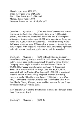 Material costs were $500,000;
Direct labor costs were $450,000;
Direct labor hours were 25,000; and
Machine hours were 36,000,
then what is the total cost of Job #34567?
Question 5. Question : (TCO 3) Adnan Company uses process
costing. At the beginning of the month, there were 8,000 units in
process, 90% complete with respect to material and 80% complete
with respect to conversion costs. 40,000 units were started during the
month and 40,000 units were completed. The units in ending Work-
In-Process Inventory were 70% complete with respect to material and
10% complete with respect to conversion costs. How many equivalent
units will be used in calculating the cost per unit for materials?
Question 6. Question : (TCO 6) Handy Display Company
manufactures display cases to be sold to retail stores. The cases come
in three sizes: large, medium, and small. Currently, Handy Display
Company uses a single plant-wide overhead rate to allocate its
$3,357,800 of annual manufacturing overhead. Of this amount,
$900,000 is associated with the Large Case line, $1,404,480 is
associated with the Medium Case line, and $1,350,000 is associated
with the Small Case line. Handy Display Company is currently
running a total of 39,600 machine hours: 12,000 in the Large Case
line, 15,960 in the Medium Case line, and 12,000 in the Small Case
line. Handy Display Company uses machine hours as the cost driver
for manufacturing overhead costs.
Requirement: Calculate the departmental overhead rate for each of the
three departments listed.
Question 7. Question : (TCO 2)
 