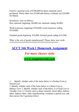 Fred Co. incurred costs of $700,000 for direct materials (raw)
purchased. Direct labor was $5,000 and factory overhead was $20,000
for March.
Inventories were as follows:
Raw materials beginning $6,000; raw materials ending $8,000;
Work-in-process beginning $230,000; work-in-process ending
$210,000;
Finished goods beginning $16,000; finished goods ending $15,500;
What is the cost of goods manufactured? Please show your work.
**********************************************
ACCT 346 Week 1 Homework Assignment
For more classes visits
www.snaptutorial.com
1. Identify whether each of the items below is a Product Cost or
Period Cost:
2. Identify whether each of the items below is a Direct Cost or
Indirect Cost: 3. Identify whether each of the below is a Fixed Cost or
Variable Cost: 4. Classify each as direct material, direct labor, indirect
labor, indirect labor, other manufacturing overhead or period cost, and
then answer the 5 questions below:
 