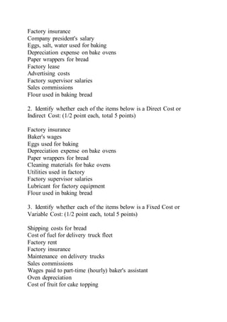 Factory insurance
Company president's salary
Eggs, salt, water used for baking
Depreciation expense on bake ovens
Paper wrappers for bread
Factory lease
Advertising costs
Factory supervisor salaries
Sales commissions
Flour used in baking bread
2. Identify whether each of the items below is a Direct Cost or
Indirect Cost: (1/2 point each, total 5 points)
Factory insurance
Baker's wages
Eggs used for baking
Depreciation expense on bake ovens
Paper wrappers for bread
Cleaning materials for bake ovens
Utilities used in factory
Factory supervisor salaries
Lubricant for factory equipment
Flour used in baking bread
3. Identify whether each of the items below is a Fixed Cost or
Variable Cost: (1/2 point each, total 5 points)
Shipping costs for bread
Cost of fuel for delivery truck fleet
Factory rent
Factory insurance
Maintenance on delivery trucks
Sales commissions
Wages paid to part-time (hourly) baker's assistant
Oven depreciation
Cost of fruit for cake topping
 