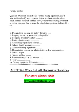 Factory utilities
Question 4 General Instructions: For this baking operation, you'll
need to first classify each expense below as direct material, direct
labor, indirect material, indirect labor, other manufacturing overhead
or period cost, and then answer the calculation questions in Parts 4b -
4e.
a. Depreciation expense on factory forklifts ......
b. Property tax on corporate marketing office ....
c. Company president's salary .....,,......
d. Factory janitor wages ...............
e. Accounting department salaries .....
f. Bakers’ health insurance ..............
g. Assorted baking ingredients............
h. Depreciation expense on administrative office equipment......
i. Bakers’ wages ...........
j. Factory utilities ..........
k. Production supervisors’ salaries .....
l. Flour ..........................
m. Factory equipment lubricants ............
**********************************************
ACCT 346 Week 1-7 All Discussion Questions
For more classes visits
www.snaptutorial.com
 