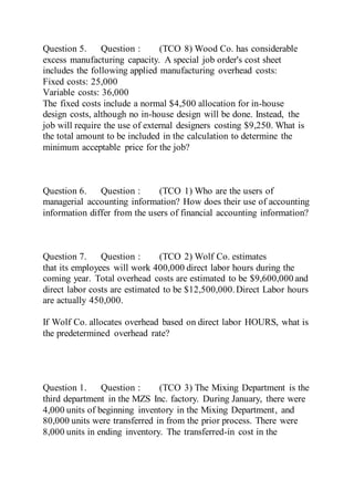 Question 5. Question : (TCO 8) Wood Co. has considerable
excess manufacturing capacity. A special job order's cost sheet
includes the following applied manufacturing overhead costs:
Fixed costs: 25,000
Variable costs: 36,000
The fixed costs include a normal $4,500 allocation for in-house
design costs, although no in-house design will be done. Instead, the
job will require the use of external designers costing $9,250. What is
the total amount to be included in the calculation to determine the
minimum acceptable price for the job?
Question 6. Question : (TCO 1) Who are the users of
managerial accounting information? How does their use of accounting
information differ from the users of financial accounting information?
Question 7. Question : (TCO 2) Wolf Co. estimates
that its employees will work 400,000 direct labor hours during the
coming year. Total overhead costs are estimated to be $9,600,000 and
direct labor costs are estimated to be $12,500,000.Direct Labor hours
are actually 450,000.
If Wolf Co. allocates overhead based on direct labor HOURS, what is
the predetermined overhead rate?
Question 1. Question : (TCO 3) The Mixing Department is the
third department in the MZS Inc. factory. During January, there were
4,000 units of beginning inventory in the Mixing Department, and
80,000 units were transferred in from the prior process. There were
8,000 units in ending inventory. The transferred-in cost in the
 