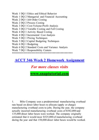Week 1 DQ 1 Ethics and Ethical Behavior
Week 1 DQ 2 Managerial and Financial Accounting
Week 2 DQ 1 Job Order Costing
Week 2 DQ 2 Process Costing
Week 3 DQ 1 Cost-Volume-Profit Analysis
Week 3 DQ 2 Variable Costing and Full Costing
Week 4 DQ 1 Activity Based Costing
Week 4 DQ 2 Incremental Cost Analysis
Week 5 DQ 1 Pricing Techniques
Week 5 DQ 2 Capital Budgeting Techniques
Week 6 DQ 1 Budgeting
Week 6 DQ 2 Standard Costs and Variance Analysis
Week 7 DQ 1 Responsibility Centers
**********************************************
ACCT 346 Week 2 Homework Assignment
For more classes visits
www.snaptutorial.com
1. Biltz Company uses a predetermined manufacturing overhead
rate based on direct labor hours to allocate (apply or charge)
manufacturing overhead costs to jobs. During the year, the company
actually incurred manufacturing overhead costs of $582,000 and
135,000 direct labor hours were worked. The company originally
estimated that it would incur $525,000 of manufacturing overhead
during the year and that 150,000 direct labor hours would be worked.
 