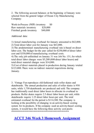 2. The following account balances at the beginning of January were
selected from the general ledger of Ocean City Manufacturing
Company:
Work-in-Process (WIP) inventory $0
Raw materials inventory $28,000
Finished goods inventory $40,000
Additional data:
1) Actual manufacturing overhead for January amounted to $62,000.
2) Total direct labor cost for January was $63,000.
3) The predetermined manufacturing overhead rate is based on direct
labor cost. The budget for the year called for $250,000 of direct labor
cost and $350,000 of manufacturing overhead costs.
4) The only job unfinished on January 31 was Job No. 151, for which
total direct labor charges were $5,200 (800 direct labor hours) and
total direct material charges were $14,000.
5) Cost of direct materials placed in production during January totaled
$123,000. There were no indirect material requisitions during
January.
3. Vintage Fun reproduces old-fashioned style roller skates and
skateboards. The annual production and sales of roller skates is 950
units, while 1,750 skateboards are produced and sold. The company
has traditionally used direct labor hours to allocate its overhead to
products. Roller skates require 2.5 direct labor hours per unit, while
skateboards require 1.25 direct labor hours per unit. The total
estimated overhead for the period is $114,300.The company is
looking at the possibility of changing to an activity-based costing
system for its products. If the company used an activity-based costing
system, it would have the following three activity cost pools:
**********************************************
ACCT 346 Week 3 Homework Assignment
 