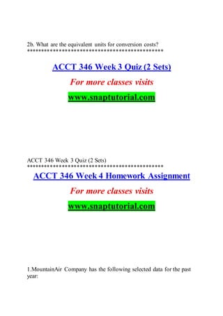 2b. What are the equivalent units for conversion costs?
**********************************************
ACCT 346 Week 3 Quiz (2 Sets)
For more classes visits
www.snaptutorial.com
ACCT 346 Week 3 Quiz (2 Sets)
**********************************************
ACCT 346 Week 4 Homework Assignment
For more classes visits
www.snaptutorial.com
1.MountainAir Company has the following selected data for the past
year:
 