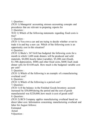 1. Question :
(TCO 1) Managerial accounting stresses accounting concepts and
procedures that are relevant to preparing reports for
2. Question :
TCO 1) Which of the following statements regarding fixed costs is
true?
3. Question :
(TCO 1) You own a car and are trying to decide whether or not to
trade it in and buy a new car. Which of the following costs is an
opportunity cost in this situation?
4. Question :
(TCO 1) Shula’s 347 Grill has budgeted the following costs for a
month in which 1,600 steak dinners will be produced and sold:
materials, $4,080; hourly labor (variable), $5,200; rent (fixed),
$1,700; depreciation, $800; and other fixed costs, $600. Each steak
dinner sells for $14.00 each. How much is the budgeted variable cost
per unit?
5. Question :
(TCO 1) Which of the following is an example of a manufacturing
overhead cost?
6. Question :
(TCO 1) Which of the following is a period cost?
7. Question :
(TCO 1) If the balance in the Finished Goods Inventory account
increased by $30,000 during the period and the cost of goods
manufactured was $220,000, how much is cost of goods sold?
8. Question :
(TCO 2) BCS Company applies manufacturing overhead based on
direct labor cost. Information concerning manufacturing overhead and
labor for August follows:
Estimated
Actual
9.Question :
 
