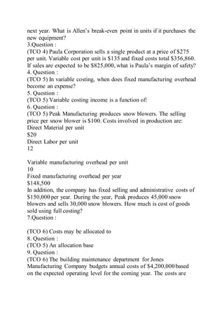 next year. What is Allen’s break-even point in units if it purchases the
new equipment?
3.Question :
(TCO 4) Paula Corporation sells a single product at a price of $275
per unit. Variable cost per unit is $135 and fixed costs total $356,860.
If sales are expected to be $825,000, what is Paula’s margin of safety?
4. Question :
(TCO 5) In variable costing, when does fixed manufacturing overhead
become an expense?
5. Question :
(TCO 5) Variable costing income is a function of:
6. Question :
(TCO 5) Peak Manufacturing produces snow blowers. The selling
price per snow blower is $100. Costs involved in production are:
Direct Material per unit
$20
Direct Labor per unit
12
Variable manufacturing overhead per unit
10
Fixed manufacturing overhead per year
$148,500
In addition, the company has fixed selling and administrative costs of
$150,000 per year. During the year, Peak produces 45,000 snow
blowers and sells 30,000 snow blowers. How much is cost of goods
sold using full costing?
7.Question :
(TCO 6) Costs may be allocated to
8. Question :
(TCO 5) An allocation base
9. Question :
(TCO 6) The building maintenance department for Jones
Manufacturing Company budgets annual costs of $4,200,000 based
on the expected operating level for the coming year. The costs are
 