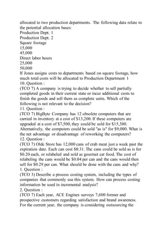 allocated to two production departments. The following data relate to
the potential allocation bases:
Production Dept. 1
Production Dept. 2
Square footage
15,000
45,000
Direct labor hours
25,000
50,000
If Jones assigns costs to departments based on square footage, how
much total costs will be allocated to Production Department 1
10. Question :
(TCO 7) A company is trying to decide whether to sell partially
completed goods in their current state or incur additional costs to
finish the goods and sell them as complete units. Which of the
following is not relevant to the decision?
11. Question :
(TCO 7) BigByte Company has 12 obsolete computers that are
carried in inventory at a cost of $13,200. If these computers are
upgraded at a cost of $7,500, they could be sold for $15,300.
Alternatively, the computers could be sold "as is" for $9,000. What is
the net advantage or disadvantage of reworking the computers?
12. Question :
(TCO 7) Olde Store has 12,000 cans of crab meat just a week past the
expiration date. Each can cost $0.31. The cans could be sold as is for
$0.20 each, or relabeled and sold as gourmet cat food. The cost of
relabeling the cans would be $0.04 per can and the cans would then
sell for $0.29 per can. What should be done with the cans and why?
1. Question :
(TCO 3) Describe a process costing system, including the types of
companies that commonly use this system. How can process costing
information be used in incremental analysis?
2. Question :
(TCO 7) Each year, ACE Engines surveys 7,600 former and
prospective customers regarding satisfaction and brand awareness.
For the current year, the company is considering outsourcing the
 