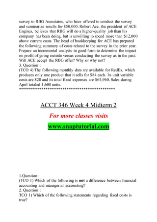 survey to RBG Associates, who have offered to conduct the survey
and summarize results for $50,000. Robert Ace, the president of ACE
Engines, believes that RBG will do a higher-quality job than his
company has been doing, but is unwilling to spend more than $12,000
above current costs. The head of bookkeeping for ACE has prepared
the following summary of costs related to the survey in the prior year.
Prepare an incremental analysis in good form to determine the impact
on profit of going outside versus conducting the survey as in the past.
Will ACE accept the RBG offer? Why or why not?
3. Question :
(TCO 4) The following monthly data are available for RedEx, which
produces only one product that it sells for $84 each. Its unit variable
costs are $28 and its total fixed expenses are $64,960. Sales during
April totaled 1,600 units.
**********************************************
ACCT 346 Week 4 Midterm 2
For more classes visits
www.snaptutorial.com
1.Question :
(TCO 1) Which of the following is not a difference between financial
accounting and managerial accounting?
2. Question :
TCO 1) Which of the following statements regarding fixed costs is
true?
 