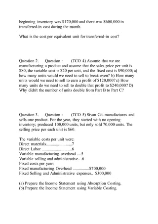 beginning inventory was $170,000 and there was $600,000 in
transferred-in cost during the month.
What is the cost per equivalent unit for transferred-in cost?
Question 2. Question : (TCO 4) Assume that we are
manufacturing a product and assume that the sales price per unit is
$80, the variable cost is $20 per unit, and the fixed cost is $90,000; a)
how many units would we need to sell to break even? b) How many
units would we need to sell to earn a profit of $120,000? c) How
many units do we need to sell to double that profit to $240,000? D)
Why didn't the number of units double from Part B to Part C?
Question 3. Question : (TCO 5) Sivan Co. manufactures and
sells one product. For the year, they started with no opening
inventory; produced 100,000 units, but only sold 70,000 units. The
selling price per each unit is $60.
The variable costs per unit were:
Direct materials.........................7
Direct Labor .............................6
Variable manufacturing overhead ....5
Variable selling and administrative…6
Fixed costs per year:
Fixed manufacturing Overhead ................$700,000
Fixed Selling and Administrative expenses.. $300,000
(a) Prepare the Income Statement using Absorption Costing.
(b) Prepare the Income Statement using Variable Costing.
 