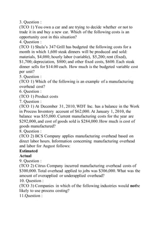 3. Question :
(TCO 1) You own a car and are trying to decide whether or not to
trade it in and buy a new car. Which of the following costs is an
opportunity cost in this situation?
4. Question :
(TCO 1) Shula’s 347 Grill has budgeted the following costs for a
month in which 1,600 steak dinners will be produced and sold:
materials, $4,080; hourly labor (variable), $5,200; rent (fixed),
$1,700; depreciation, $800; and other fixed costs, $600. Each steak
dinner sells for $14.00 each. How much is the budgeted variable cost
per unit?
5. Question :
(TCO 1) Which of the following is an example of a manufacturing
overhead cost?
6. Question :
(TCO 1) Product costs
7. Question :
(TCO 1) At December 31, 2010, WDT Inc. has a balance in the Work
in Process Inventory account of $62,000. At January 1, 2010, the
balance was $55,000. Current manufacturing costs for the year are
$292,000, and cost of goods sold is $284,000.How much is cost of
goods manufactured?
8. Question :
(TCO 2) BCS Company applies manufacturing overhead based on
direct labor hours. Information concerning manufacturing overhead
and labor for August follows:
Estimated
Actual
9. Question :
(TCO 2) Citrus Company incurred manufacturing overhead costs of
$300,000. Total overhead applied to jobs was $306,000. What was the
amount of overapplied or underapplied overhead?
10. Question :
(TCO 3) Companies in which of the following industries would notbe
likely to use process costing?
11.Question :
 