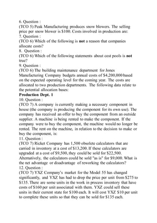 6. Question :
(TCO 5) Peak Manufacturing produces snow blowers. The selling
price per snow blower is $100. Costs involved in production are:
7. Question :
(TCO 6) Which of the following is not a reason that companies
allocate costs?
8. Question :
(TCO 6) Which of the following statements about cost pools is not
true?
9. Question :
(TCO 6) The building maintenance department for Jones
Manufacturing Company budgets annual costs of $4,200,000 based
on the expected operating level for the coming year. The costs are
allocated to two production departments. The following data relate to
the potential allocation bases:
Production Dept. 1
10. Question :
(TCO 7) A company is currently making a necessary component in
house (the company is producing the component for its own use). The
company has received an offer to buy the component from an outside
supplier. A machine is being rented to make the component. If the
company were to buy the component, the machine would no longer be
rented. The rent on the machine, in relation to the decision to make or
buy the component, is:
11. Question :
(TCO 7) Ricket Company has 1,500 obsolete calculators that are
carried in inventory at a cost of $13,200. If these calculators are
upgraded at a cost of $9,500, they could be sold for $22,500.
Alternatively, the calculators could be sold "as is" for $9,000. What is
the net advantage or disadvantage of reworking the calculators?
12. Question :
(TCO 7) YXZ Company’s market for the Model 55 has changed
significantly, and YXZ has had to drop the price per unit from $275 to
$135. There are some units in the work in process inventory that have
costs of $160 per unit associated with them. YXZ could sell these
units in their current state for $100 each. It will cost YXZ $10 per unit
to complete these units so that they can be sold for $135 each.
 