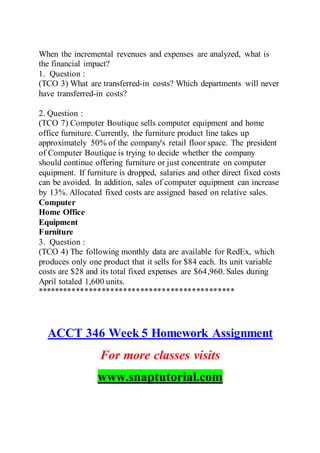 When the incremental revenues and expenses are analyzed, what is
the financial impact?
1. Question :
(TCO 3) What are transferred-in costs? Which departments will never
have transferred-in costs?
2. Question :
(TCO 7) Computer Boutique sells computer equipment and home
office furniture. Currently, the furniture product line takes up
approximately 50% of the company's retail floor space. The president
of Computer Boutique is trying to decide whether the company
should continue offering furniture or just concentrate on computer
equipment. If furniture is dropped, salaries and other direct fixed costs
can be avoided. In addition, sales of computer equipment can increase
by 13%. Allocated fixed costs are assigned based on relative sales.
Computer
Home Office
Equipment
Furniture
3. Question :
(TCO 4) The following monthly data are available for RedEx, which
produces only one product that it sells for $84 each. Its unit variable
costs are $28 and its total fixed expenses are $64,960. Sales during
April totaled 1,600 units.
**********************************************
ACCT 346 Week 5 Homework Assignment
For more classes visits
www.snaptutorial.com
 