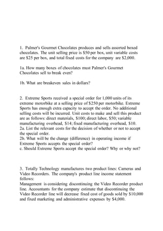 1. Palmer's Gourmet Chocolates produces and sells assorted boxed
chocolates. The unit selling price is $50 per box, unit variable costs
are $25 per box, and total fixed costs for the company are $2,000.
1a. How many boxes of chocolates must Palmer's Gourmet
Chocolates sell to break even?
1b. What are breakeven sales in dollars?
2. Extreme Sports received a special order for 1,000 units of its
extreme motorbike at a selling price of $250 per motorbike. Extreme
Sports has enough extra capacity to accept the order. No additional
selling costs will be incurred. Unit costs to make and sell this product
are as follows: direct materials, $100; direct labor, $50; variable
manufacturing overhead, $14; fixed manufacturing overhead, $10.
2a. List the relevant costs for the decision of whether or not to accept
the special order.
2b. What will be the change (difference) in operating income if
Extreme Sports accepts the special order?
c. Should Extreme Sports accept the special order? Why or why not?
3. Totally Technology manufactures two product lines: Cameras and
Video Recorders. The company's product line income statement
follows:
Management is considering discontinuing the Video Recorder product
line. Accountants for the company estimate that discontinuing the
Video Recorder line will decrease fixed cost of goods sold by $10,000
and fixed marketing and administrative expenses by $4,000.
 