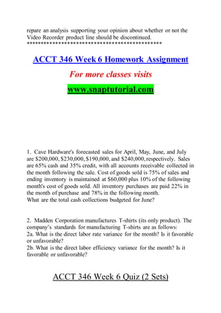 repare an analysis supporting your opinion about whether or not the
Video Recorder product line should be discontinued.
**********************************************
ACCT 346 Week 6 Homework Assignment
For more classes visits
www.snaptutorial.com
1. Cave Hardware's forecasted sales for April, May, June, and July
are $200,000, $230,000, $190,000, and $240,000,respectively. Sales
are 65% cash and 35% credit, with all accounts receivable collected in
the month following the sale. Cost of goods sold is 75% of sales and
ending inventory is maintained at $60,000 plus 10% of the following
month's cost of goods sold. All inventory purchases are paid 22% in
the month of purchase and 78% in the following month.
What are the total cash collections budgeted for June?
2. Madden Corporation manufactures T-shirts (its only product). The
company’s standards for manufacturing T-shirts are as follows:
2a. What is the direct labor rate variance for the month? Is it favorable
or unfavorable?
2b. What is the direct labor efficiency variance for the month? Is it
favorable or unfavorable?
ACCT 346 Week 6 Quiz (2 Sets)
 