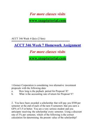 For more classes visits
www.snaptutorial.com
ACCT 346 Week 6 Quiz (2 Sets)
**********************************************
ACCT 346 Week 7 Homework Assignment
For more classes visits
www.snaptutorial.com
1.Gomez Corporation is considering two alternative investment
proposals with the following data:
a. How long is the payback period for Proposal X?
b. What is the accounting rate of return for Proposal Y?
2. You have been awarded a scholarship that will pay you $500 per
semester at the end of each of the next 8 semesters that you earn a
GPA of 3.5 or better. You are a very serious student and you
anticipate receiving the scholarship every semester. Using a discount
rate of 3% per semester, which of the following is the correct
calculation for determining the present value of the scholarship?
 