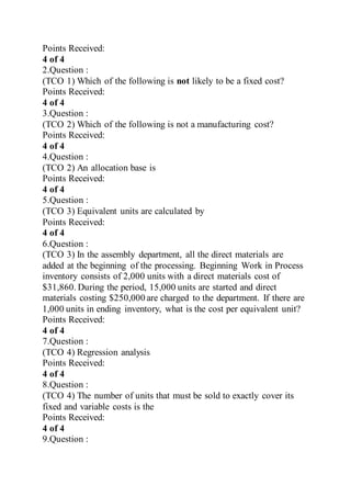 Points Received:
4 of 4
2.Question :
(TCO 1) Which of the following is not likely to be a fixed cost?
Points Received:
4 of 4
3.Question :
(TCO 2) Which of the following is not a manufacturing cost?
Points Received:
4 of 4
4.Question :
(TCO 2) An allocation base is
Points Received:
4 of 4
5.Question :
(TCO 3) Equivalent units are calculated by
Points Received:
4 of 4
6.Question :
(TCO 3) In the assembly department, all the direct materials are
added at the beginning of the processing. Beginning Work in Process
inventory consists of 2,000 units with a direct materials cost of
$31,860. During the period, 15,000 units are started and direct
materials costing $250,000 are charged to the department. If there are
1,000 units in ending inventory, what is the cost per equivalent unit?
Points Received:
4 of 4
7.Question :
(TCO 4) Regression analysis
Points Received:
4 of 4
8.Question :
(TCO 4) The number of units that must be sold to exactly cover its
fixed and variable costs is the
Points Received:
4 of 4
9.Question :
 