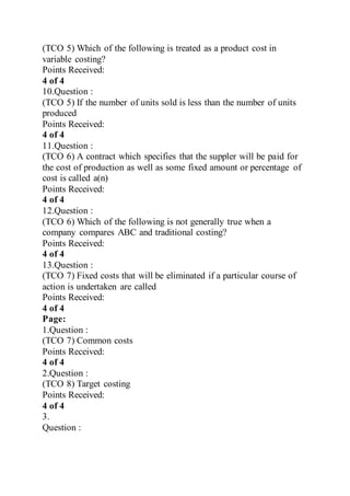 (TCO 5) Which of the following is treated as a product cost in
variable costing?
Points Received:
4 of 4
10.Question :
(TCO 5) If the number of units sold is less than the number of units
produced
Points Received:
4 of 4
11.Question :
(TCO 6) A contract which specifies that the suppler will be paid for
the cost of production as well as some fixed amount or percentage of
cost is called a(n)
Points Received:
4 of 4
12.Question :
(TCO 6) Which of the following is not generally true when a
company compares ABC and traditional costing?
Points Received:
4 of 4
13.Question :
(TCO 7) Fixed costs that will be eliminated if a particular course of
action is undertaken are called
Points Received:
4 of 4
Page:
1.Question :
(TCO 7) Common costs
Points Received:
4 of 4
2.Question :
(TCO 8) Target costing
Points Received:
4 of 4
3.
Question :
 