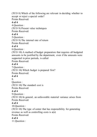 (TCO 8) Which of the following are relevant in deciding whether to
accept or reject a special order?
Points Received:
4 of 4
4.Question :
(TCO 9) Present value techniques
Points Received:
4 of 4
5.Question :
(TCO 9) The internal rate of return
Points Received:
4 of 4
6.Question :
(TCO 10) A method of budget preparation that requires all budgeted
amounts to be justified by the department, even if the amounts were
supported in prior periods, is called
Points Received:
4 of 4
7.Question :
(TCO 10) Which budget is prepared first?
Points Received:
4 of 4
8.
Question :
(TCO 10) The standard cost is
Points Received:
4 of 4
9.Question :
(TCO 10) In general, an unfavorable material variance arises from
Points Received:
4 of 4
10.Question :
(TCO 10) The type of center that has responsibility for generating
revenue as well as controlling costs is a(n)
Points Received:
4 of 4
11.Question :
 