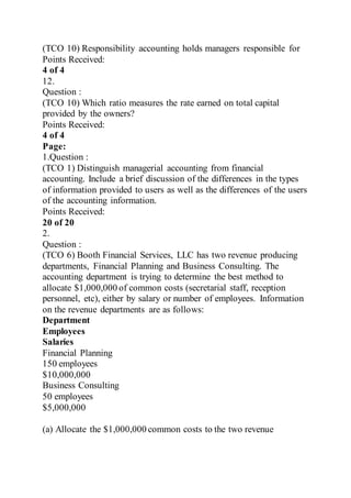 (TCO 10) Responsibility accounting holds managers responsible for
Points Received:
4 of 4
12.
Question :
(TCO 10) Which ratio measures the rate earned on total capital
provided by the owners?
Points Received:
4 of 4
Page:
1.Question :
(TCO 1) Distinguish managerial accounting from financial
accounting. Include a brief discussion of the differences in the types
of information provided to users as well as the differences of the users
of the accounting information.
Points Received:
20 of 20
2.
Question :
(TCO 6) Booth Financial Services, LLC has two revenue producing
departments, Financial Planning and Business Consulting. The
accounting department is trying to determine the best method to
allocate $1,000,000 of common costs (secretarial staff, reception
personnel, etc), either by salary or number of employees. Information
on the revenue departments are as follows:
Department
Employees
Salaries
Financial Planning
150 employees
$10,000,000
Business Consulting
50 employees
$5,000,000
(a) Allocate the $1,000,000 common costs to the two revenue
 