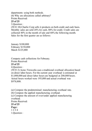 departments using both methods.
(b) Why are allocations called arbitrary?
Points Received:
25 of 25
3.Question :
(TCO 10) Charlie Corp sells it products on both credit and cash basis.
Monthly sales are sold 20% for cash, 80% for credit. Credit sales are
collected 40% in the month of sale and 60% the following month.
Sales for the first quarter are as follows:
January $100,000
February $150,000
March $125,000
Compute cash collections for February.
Points Received:
25 of 25
4.Question :
(TCO 2) Acme Fireworks uses a traditional overhead allocation based
on direct labor hours. For the current year overhead is estimated at
$1,000,000 and direct labor hours are budgeted at 200,000 hours.
Actual hours worked were 195,000 and actual overhead was
$978,000.
(a) Compute the predetermined manufacturing overhead rate.
(b) Compute the applied manufacturing overhead.
(c) Compute the amount of over/under applied manufacturing
overhead.
Points Received:
25 of 25
Page:
1 2 3 4
1.Question :
 