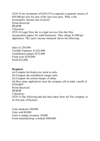 (TCO 9) An investment of $185,575 is expected to generate returns of
$65,000 per year for each of the next four years. What is the
investment's internal rate of return?
Points Received:
25 of 25
2.Question :
(TCO 4) Legal Docs Inc is a legal services firm that files
incorporation papers for small businesses. They charge $1,000 per
application. This year's income statement shows the following:
Sales $1,295,000
Variable Expenses $1,023,000
Contribution margin $272,000
Fixed costs $250,000
Profit $22,000
Required:
(a) Compute the break-even point in units.
(b) Compute the contribution margin ratio.
(c) Compute the current margin of safety.
(d) How many applications must the company sell to make a profit of
$350,000?
Points Received:
25 of 25
3.Question :
(TCO 5) The following data has been taken from Air-Tite company in
its first year of business.
Units produced 100,000
Units sold 80,000
Units in ending inventory 20,000
Fixed manufacturing overhead $400,000
 